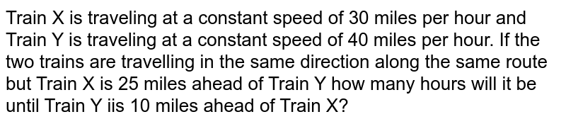 Train X is traveling at a constant speed of 30 miles per hour and Train Y is traveling at a constant speed of 40 miles per hour. If the two trains are travelling in the same direction along the same route but Train X is 25 miles ahead of Train Y how many hours will it be until Train Y iis 10 miles ahead of Train X?