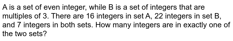 A is a set of even integer, while B is a set of integers that are multiples of 3. There are 16 integers in set A, 22 integers in set B, and 7 integers in both sets. How many integers are in exactly one of the two sets?