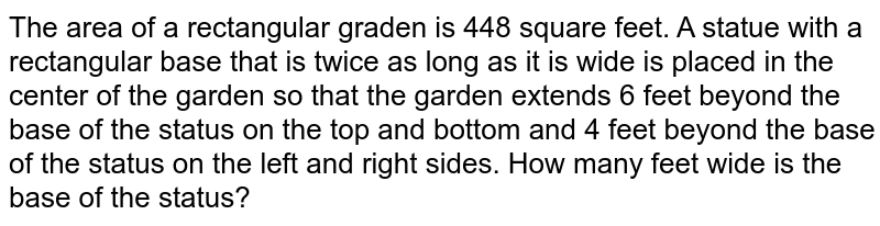 The area of a rectangular graden is 448 square feet. A statue with a rectangular base that is twice as long as it is wide is placed in the center of the garden so that the garden extends 6 feet beyond the base of the status on the top and bottom and 4 feet beyond the base of the status on the left and right sides. How many feet wide is the base of the status?