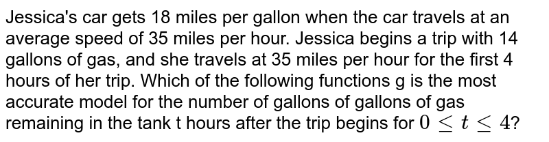 Jessica's car gets 18 miles per gallon when the car travels at an average speed of 35 miles per hour. Jessica begins a trip with 14 gallons of gas, and she travels at 35 miles per hour for the first 4 hours of her trip. Which of the following functions g is the most accurate model for the number of gallons of gallons of gas remaining in the tank t hours after the trip begins for `0le t le4`?