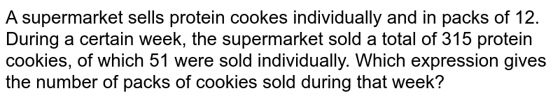 A supermarket sells protein cookes individually and in packs of 12. During a certain week, the supermarket sold a total of 315 protein cookies, of which 51 were sold individually. Which expression gives the number of packs of cookies sold during that week?