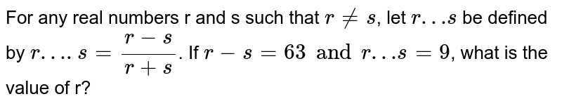 For any real numbers r and s such that r nes , let r…s be defined by r….s=(r-s)/(r+s) . If r-s=63 and r…s=9 , what is the value of r?