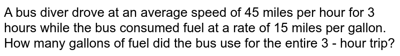 A bus diver drove at an average speed of 45 miles per hour for 3 hours while the bus consumed fuel at a rate of 15 miles per gallon. How many gallons of fuel did the bus use for the entire 3 - hour trip?