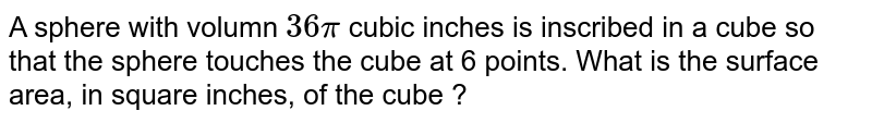 A sphere with volumn `36pi` cubic inches is inscribed in a cube so that the sphere touches the cube at 6 points. What is the surface area, in square inches, of the cube ?