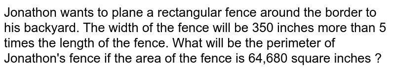 Jonathon wants to plane a rectangular fence around the border to his backyard. The width of the fence will be 350 inches more than 5 times the length of the fence. What will be the perimeter of Jonathon's fence if the area of the fence is 64,680 square inches ?