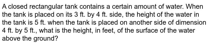 A closed rectangular tank contains a certain amount of water. When the tank is placed on its 3 ft. by 4 ft. side, the height of the water in the tank is 5 ft. when the tank is placed on another side of dimension 4 ft. by 5 ft., what is the height, in feet, of the surface of the water above the ground?