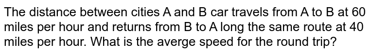 The distance between cities A and B car travels from A to B at 60 miles per hour and returns from B to A long the same route at 40 miles per hour. What is the averge speed for the round trip?