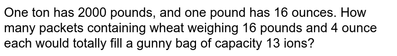 One ton has 2000 pounds, and one pound has 16 ounces. How many packets containing wheat weighing 16 pounds and 4 ounce each would totally fill a gunny bag of capacity 13 ions?