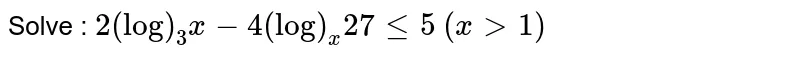 Solve : `2(log)_3x-4(log)_x 27lt=5`   `(x >1)`