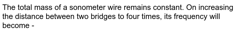 The total mass of a sonometer wire remains constant. On increasing the distance between two bridges to four times, its frequency will become -