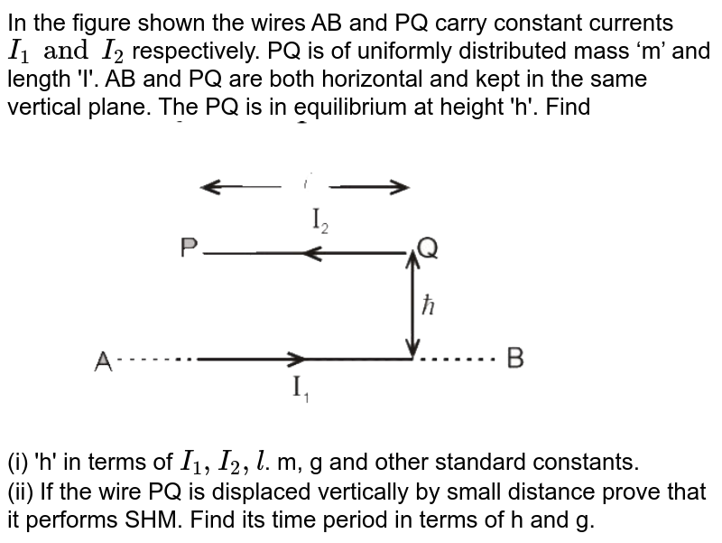 In the figure shown the wires AB and PQ carry constant currents `I_(1)andI_(2)`  respectively. PQ is of uniformly distributed mass ‘m’ and length 'I'. AB and PQ are both horizontal and kept in the same vertical plane. The PQ is in equilibrium at height 'h'. Find  <br>  <img src="https://d10lpgp6xz60nq.cloudfront.net/physics_images/MOT_CON_NEET_PHY_C05_SLV_027_Q01.png" width="80%">  <br>  (i) 'h' in terms of `I_(1),I_(2),l`. m, g and other standard constants.  <br>  (ii)   If the wire PQ is displaced vertically by small distance prove that it performs SHM. Find its time period in terms of h and g. 

