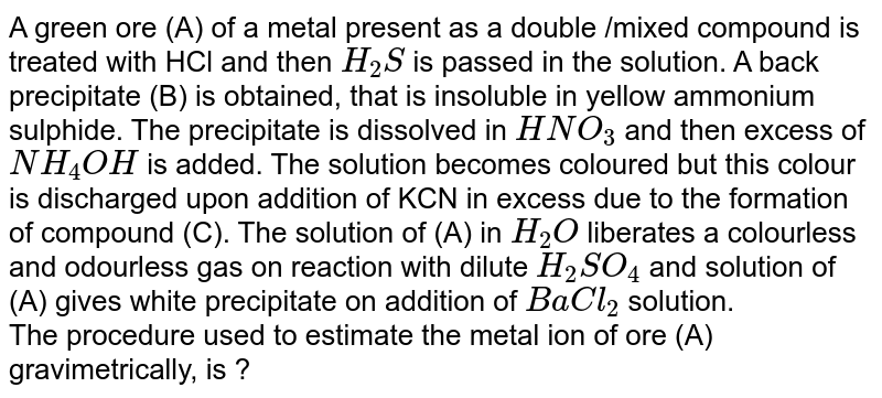 A green ore (A) of a metal present as a double /mixed compound is treated with HCl and then `H_(2)S` is passed in the solution. A back precipitate (B) is obtained, that is insoluble in yellow ammonium sulphide. The precipitate is dissolved in `HNO_(3)` and then excess of `NH_(4)OH` is added. The solution becomes coloured but this colour is discharged upon addition of KCN in excess due to the formation of compound (C). The solution of (A) in `H_(2)O` liberates a colourless and odourless gas on reaction with dilute `H_(2)SO_(4)` and solution of (A) gives white precipitate on addition of `BaCl_(2)` solution. <br> The procedure used to estimate the metal ion of ore (A) gravimetrically, is ? 