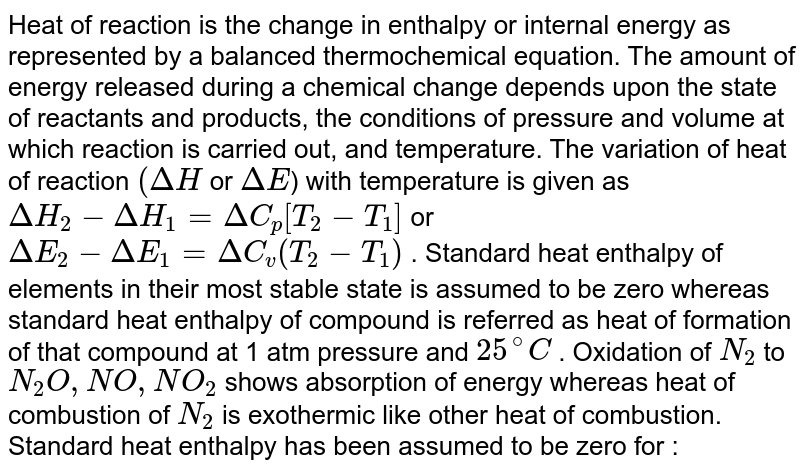 Heat of reaction is the change in enthalpy or internal energy as represented by a balanced thermochemical equation. The amount of energy released during a chemical change depends upon the state of reactants and products, the conditions of pressure and volume at which reaction is carried out, and temperature. The variation of heat of reaction `(Delta H` or `Delta E`) with temperature is given as `DeltaH_(2) - Delta H_(1) = Delta C_(p) [T_(2) - T_(1)]` or `Delta E_(2) - Delta E_(1) = Delta C_(v) (T_(2) - T_(1))` . Standard heat enthalpy of elements in their most stable state is assumed to be zero whereas standard heat enthalpy of compound is referred as heat of formation of that compound at 1 atm pressure and `25^(@)C` . Oxidation of `N_(2)` to `N_(2) O , NO , NO_(2)` shows  absorption of energy whereas heat of combustion of `N_(2)` is exothermic like other heat of combustion. <br> Standard heat enthalpy has been assumed to be zero for : 