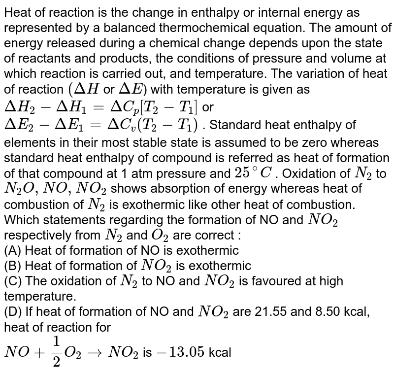 Heat of reaction is the change in enthalpy or internal energy as represented by a balanced thermochemical equation. The amount of energy released during a chemical change depends upon the state of reactants and products, the conditions of pressure and volume at which reaction is carried out, and temperature. The variation of heat of reaction `(Delta H` or `Delta E`) with temperature is given as `DeltaH_(2) - Delta H_(1) = Delta C_(p) [T_(2) - T_(1)]` or `Delta E_(2) - Delta E_(1) = Delta C_(v) (T_(2) - T_(1))` . Standard heat enthalpy of elements in their most stable state is assumed to be zero whereas standard heat enthalpy of compound is referred as heat of formation of that compound at 1 atm pressure and `25^(@)C` . Oxidation of `N_(2)` to `N_(2) O , NO , NO_(2)` shows  absorption of energy whereas heat of combustion of `N_(2)` is exothermic like other heat of combustion. <br> Which statements regarding the formation of NO and `NO_(2)` respectively from `N_(2)` and `O_(2)` are correct :  <br> (A) Heat of formation of NO is exothermic  <br> (B) Heat of formation of `NO_(2)` is exothermic  <br> (C) The oxidation of `N_(2)` to NO and `NO_(2)` is favoured at high temperature.  <br> (D) If heat of formation of NO and `NO_(2)` are 21.55 and 8.50 kcal, heat of reaction for <br> `NO + (1)/(2) O_(2) to NO_(2)` is `-13.05` kcal 