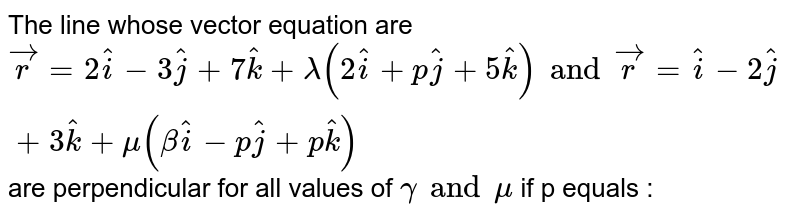 The line whose vector equation are `vecr =2 hati - 3 hatj + 7 hatk + lamda (2 hati + p hatj + 5 hatk) and vecr = hati - 2 hatj + 3 hatk+ mu (beta hati - p hatj + p hatk)` are  perpendicular for all values of `gamma and mu` if p equals : 