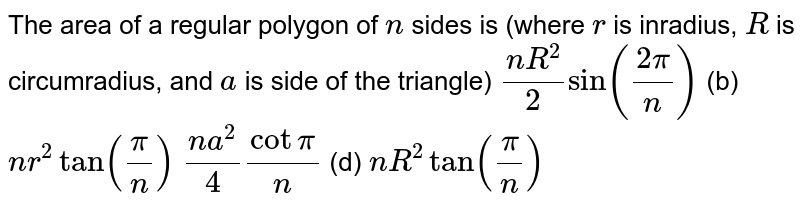 The area of a regular polygon of `n`
sides is (where `r`
is inradius, `R`
is circumradius, and `a`
is side of the triangle)
`(n R^2)/2sin((2pi)/n)`
 (b)
  `n r^2tan(pi/n)`

`(n a^2)/4cotpi/n`
 (d) `n R^2tan(pi/n)`