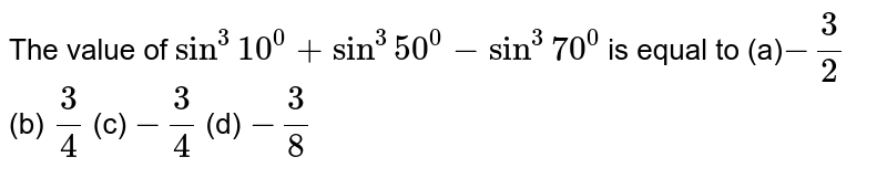 The value of `sin^3 10^0+sin^3 50^0-sin^3 70^0`
is equal to
(a)`-3/2`
 (b) `3/4`
 (c) `-3/4`
 (d) `-3/8`