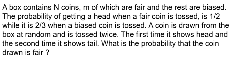 A box contains N coins, m of which are fair and the rest are biased. The probability of getting a head when a fair coin is tossed, is 1/2 while it is 2/3 when a biased coin is tossed. A coin is drawn from the box at random and is tossed twice. The first time it shows head and the second time it shows tail. What is the probability that the coin drawn is fair ?