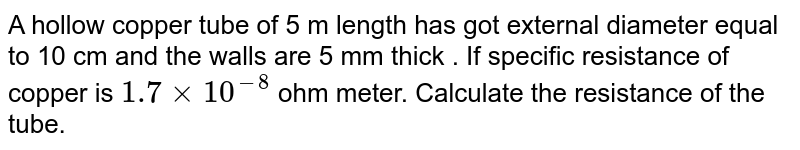 A hollow copper tube of 5 m length has got external diameter equal to 10 cm and the walls are 5 mm thick . If  specific resistance of copper is `1.7xx10^(-8)` ohm meter. Calculate the resistance of  the tube.