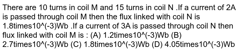There are 10 turns in coil M and 15 turns in coil N .If a current of 2A is passed through coil M then the flux linked with coil N is 1.8times10^(-3)Wb .If a current of 3A is passed through coil N then flux linked with coil M is : (A) 1.2times10^(-3)Wb (B) 2.7times10^(-3)Wb (C) 1.8times10^(-3)Wb (D) 4.05times10^(-3)Wb