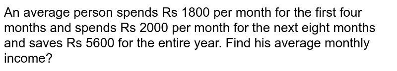 An average person spends Rs 1800 per month for the first four months and spends Rs 2000 per month for the next eight months and saves Rs 5600 for the entire year. Find his average monthly income?