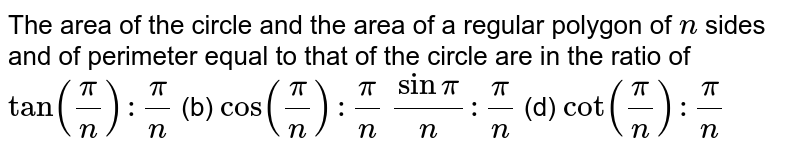 The area of the circle and the area of a regular polygon of `n`
sides and of perimeter equal to that of the circle are in the ratio of
`tan(pi/n):pi/n`
 (b) `cos(pi/n):pi/n`

`sinpi/n :pi/n`
 (d)
  `cot(pi/n):pi/n`