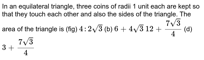 In an equilateral triangle, three coins of radii 1 unit each are kept
  so that they touch each other and also the sides of the triangle. The area of
  the triangle is (fig)
`4:2sqrt(3)`
 (b) `6+4sqrt(3)`

`12+(7sqrt(3))/4`
 (d) `3+(7sqrt(3))/4`