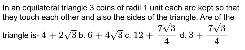 In an equilateral triangle 3 coins of radii 1 unit
  each are kept so that they touch each other and also the sides of the
  triangle. Are of the triangle is-
`4+2sqrt(3)`
b. `6+4sqrt(3)`
c. `12+(7sqrt(3))/4`
d. `3+(7sqrt(3))/4`