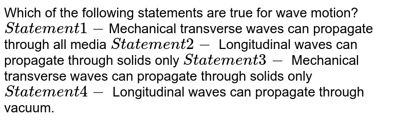 Which of the following statements are true for wave motion? Statement 1- Mechanical transverse waves can propagate through all media Statement 2- Longitudinal waves can propagate through solids only Statement 3- Mechanical transverse waves can propagate through solids only Statement 4- Longitudinal waves can propagate through vacuum.