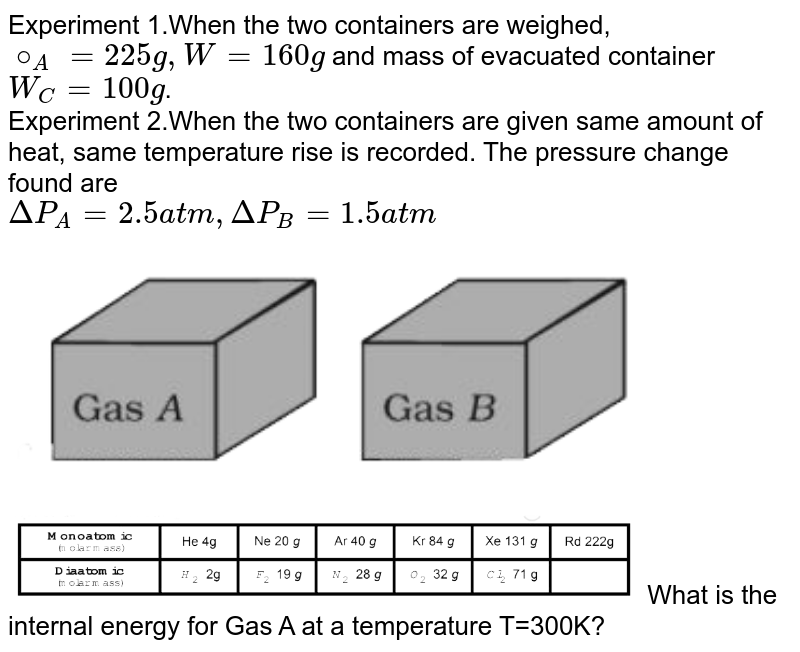 Experiment 1.When the two containers are weighed, `@_A = 225 g, W = 160 g` and mass of evacuated container `W_C = 100 g`.  <br> Experiment 2.When the two containers are given same amount of heat, same temperature rise is recorded. The pressure change found are  <br> `Delta P_A = 2.5 atm, Delta P_B = 1.5 atm`  <br> <img src="https://d10lpgp6xz60nq.cloudfront.net/physics_images/VMC_PHY_XI_WOR_BOK_03_C10_E03_010_Q01.png" width="80%"><br> <img src="https://d10lpgp6xz60nq.cloudfront.net/physics_images/VMC_PHY_XI_WOR_BOK_03_C10_E03_010_Q02.png" width="80%">


What is the internal energy for Gas A at a temperature T=300K?