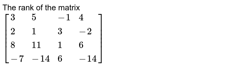 The rank of the matrix [{:(3, 5, - 1, 4 ), (2, 1, 3, -2), (8, 11 , 1 , 6), (-7, -14, 6, -14):}]