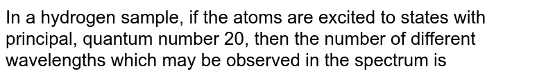 In a hydrogen sample, if the atoms are excited to states with principal, quantum number 20, then the number of different wavelengths which may be observed in the spectrum is 