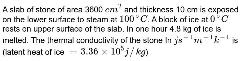 A slab of stone of area 3600 `cm^(2)` and thickness 10 cm is exposed on the lower surface to steam at `100^(@)C`. A block of ice at `0^(@)C` rests on upper surface of the slab. In one hour 4.8 kg of ice is melted. The thermal conductivity of the stone In `js^(-1) m^(-1) k^(-1)` is (latent heat of ice `= 3.36 xx 10^(5) j//kg`)