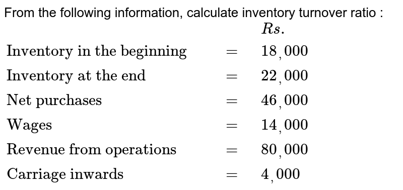 From the following information, calculate inventory turnover ratio : {:(,,,Rs.),("Inventory in the beginning ",,=,18_(,)000),("Inventory at the end",,=,22_(,)000),("Net purchases",,=,46_(,)000),("Wages",,=,14_(,)000),("Revenue from operations",,=,80_(,)000),("Carriage inwards",,=,4_(,)000):}
