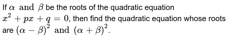 If `alphaandbeta` be the roots of the quadratic equation `x^(2)+px+q=0`, then find the quadratic equation whose roots are `(alpha-beta)^(2)and(alpha+beta)^(2)`.