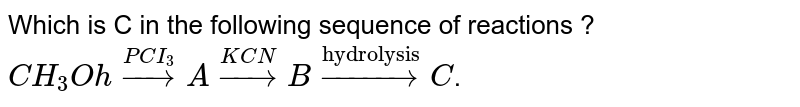 Which is C in the following sequence of reactions ? CH_(3)Ohoverset(PCI_3)to A overset(KCN)to B overset("hydrolysis")toC .