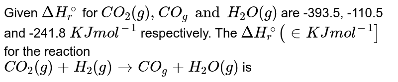 Given Delta H_r ^@ for CO_2(g) , CO_(g) and H_2O(g) are -393.5, -110.5 and -241.8 KJ mol^-1 respectively. The Delta H_r^@ (in KJ mol^-1] for the reaction CO_2(g) + H_2(g) rightarrow CO_(g) + H_2O(g) is