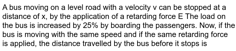 A bus moving on a level road with a velocity v can be stopped at a distance of x, by the application of a retarding force E The load on the bus is increased by 25% by boarding the passengers. Now, if the bus is moving with the same speed and if the same retarding force is applied, the distance travelled by the bus before it stops is