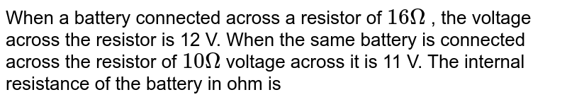 When a battery connected across a resistor of 16Omega , the voltage across the resistor is 12 V. When the same battery is connected across the resistor of 10Omega voltage across it is 11 V. The internal resistance of the battery in ohm is