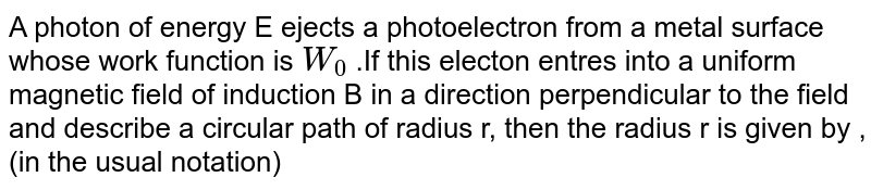A photon of energy E ejects a photoelectron from a metal surface whose work function is `W_(0)` .If this electon entres into a uniform magnetic field of induction B in a direction perpendicular to the field and describe a circular path of radius r, then the radius r is given by ,(in the usual notation)