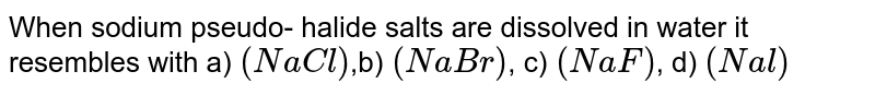 When sodium pseudo- halide salts are dissolved in water it resembles with a) (NaCl) ,b) (NaBr) , c) (NaF) , d) (Nal)