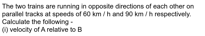 The two trains are running in opposite directions of each other on parallel tracks at speeds of 60 km / h and 90 km / h respectively. Calculate the following - (i) velocity of A relative to B