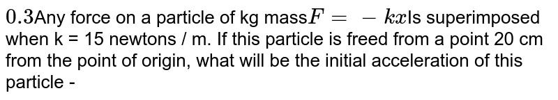 0.3 Any force on a particle of kg mass F = - k x Is superimposed when k = 15 newtons / m. If this particle is freed from a point 20 cm from the point of origin, what will be the initial acceleration of this particle -