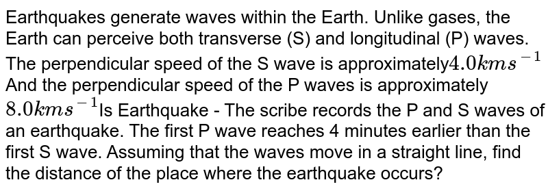 Earthquakes generate waves within the Earth. Unlike gases, the Earth can perceive both transverse (S) and longitudinal (P) waves. The perpendicular speed of the S wave is approximately 4.0 kms^(-1) And the perpendicular speed of the P waves is approximately 8.0 kms^(-1) Is Earthquake - The scribe records the P and S waves of an earthquake. The first P wave reaches 4 minutes earlier than the first S wave. Assuming that the waves move in a straight line, find the distance of the place where the earthquake occurs?
