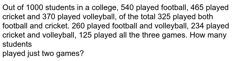 Out of 1000 students in a college, 540 played football, 465 played cricket and 370 played volleyball, of the total 325 played both football and cricket. 260 played football and volleyball, 234 played cricket and volleyball, 125 played all the three games. How many students played just two games?