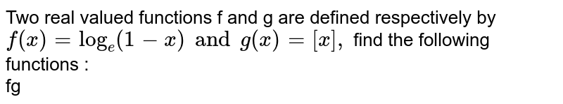 Two real valued functions f and g are defined respectively by f(x)=log_e(1-x) and g(x)=[x], find the following functions : fg
