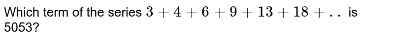 Which term of the series `3+4+6+9+13+18+..` is 5053?