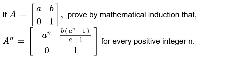 If `A={:[(a,b),(0,1)]:},` prove by mathematical induction that, <br> `A^(n)= [{:(,a^(n), (b(a^(n) -1))/(a-1)),(,0,1)]:}` for every positive integer n.