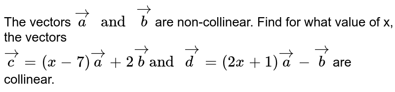 The vectors `vec(a) " and " vec(b)` are non-collinear. Find for what value of x, the vectors `vec(c)=(x-7)vec(a)+2vec(b) "and " vec(d)=(2x+1)vec(a)-vec(b)` are collinear.