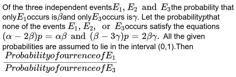 Of the three independent events`E_(1) , E_(2) and E_(3) `the probability that only` E_(1)`occurs is` beta `and only` E_(3) `occurs is` gamma`. Let the probability` p`that none of the events ` E_(1),E_(2), "or" E_(3) `occurs satisfy the equations` (alpha - 2 beta)p = alpha beta and (beta - 3 gamma) p = 2 beta gamma.` All the given probabilities are assumed to lie in the interval (0,1).Then`  ("Probability of occurrence of" E_(1))/(" Probability of occurrence of" E_(3))`